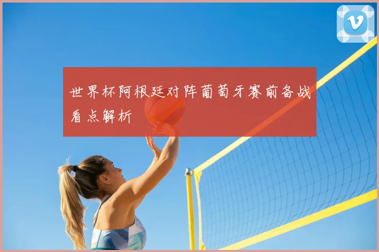 世界杯阿根廷对阵葡萄牙赛前备战看点解析