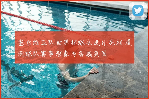 塞尔维亚队世界杯球衣设计亮相 展现球队赛事形象与备战氛围