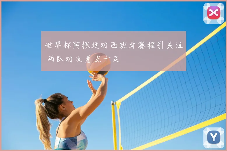 世界杯阿根廷对西班牙赛程引关注 两队对决看点十足