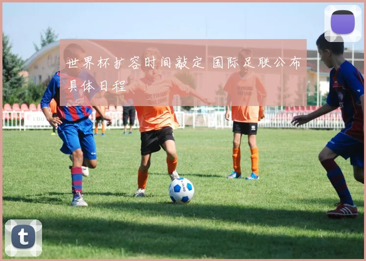 世界杯扩容时间敲定 国际足联公布具体日程