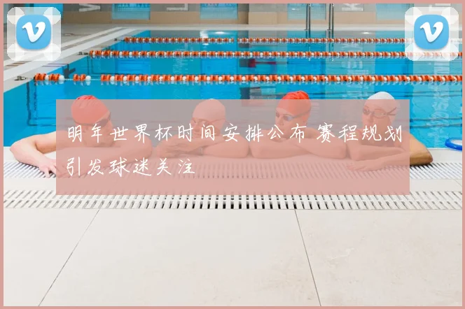 明年世界杯时间安排公布 赛程规划引发球迷关注