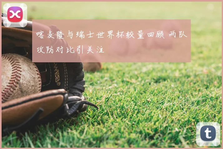 喀麦隆与瑞士世界杯较量回顾 两队攻防对比引关注