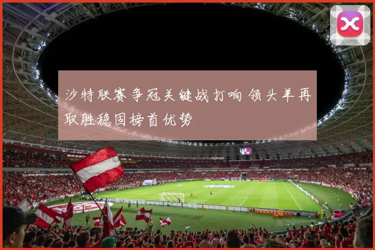 沙特联赛争冠关键战打响 领头羊再取胜稳固榜首优势