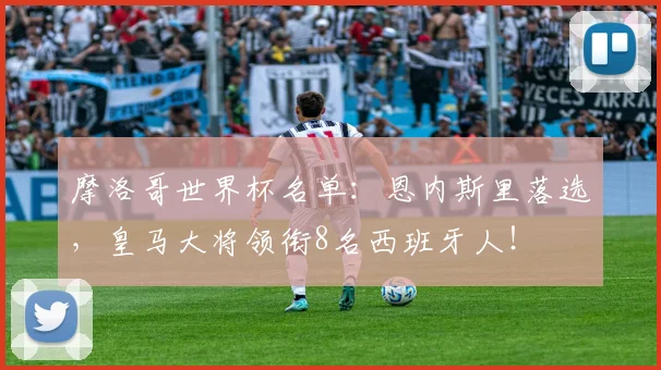 摩洛哥世界杯名单:恩内斯里落选,皇马大将领衔8名西班牙人!