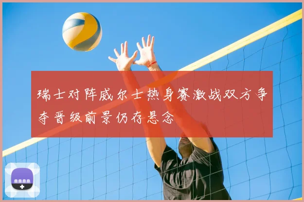 瑞士对阵威尔士热身赛激战双方争夺晋级前景仍存悬念