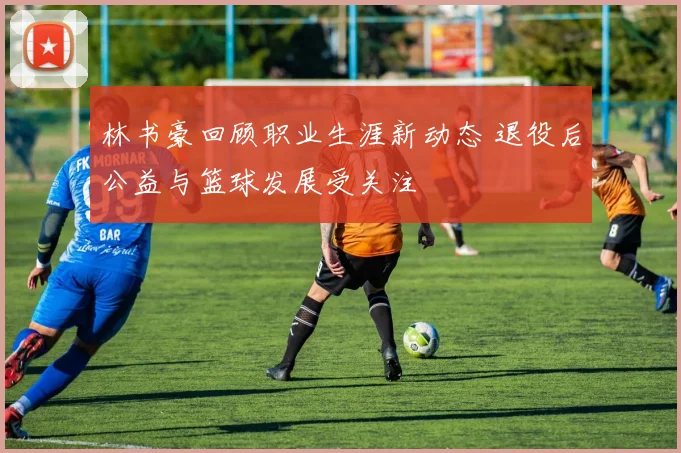 林书豪回顾职业生涯新动态 退役后公益与篮球发展受关注