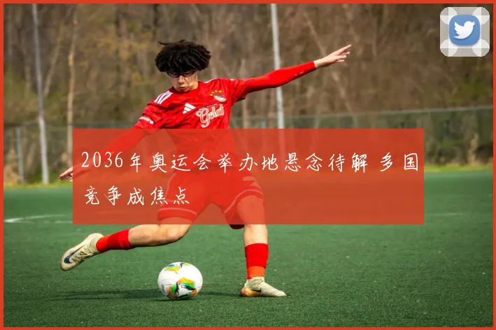 2036年奥运会举办地悬念待解 多国竞争成焦点