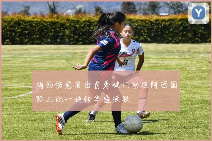 梅西伤愈复出首秀破门助迈阿密国际三比一逆转华盛顿联