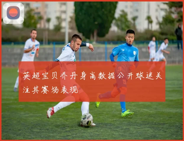 英超宝贝乔丹身高数据公开球迷关注其赛场表现