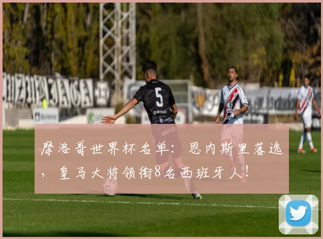 摩洛哥世界杯名单:恩内斯里落选,皇马大将领衔8名西班牙人!