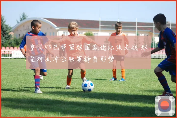 皇马vs巴萨篮球国家德比焦点战 球星对决冲击联赛榜首形势