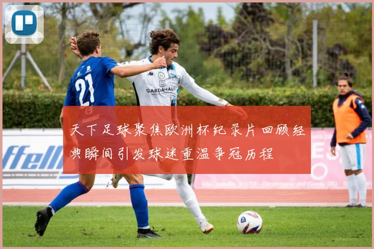 天下足球聚焦欧洲杯纪录片回顾经典瞬间引发球迷重温争冠历程