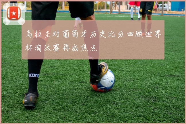 乌拉圭对葡萄牙历史比分回顾世界杯淘汰赛再成焦点
