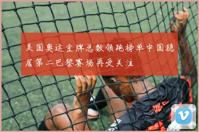 美国奥运金牌总数领跑榜单中国稳居第二巴黎赛场再受关注