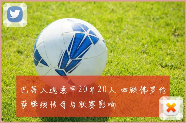 巴蒂入选意甲20年20人 回顾佛罗伦萨锋线传奇与联赛影响