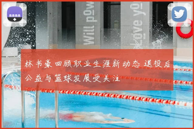 林书豪回顾职业生涯新动态 退役后公益与篮球发展受关注