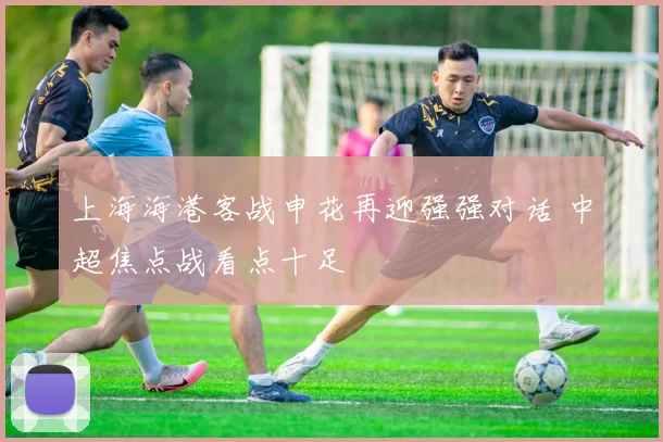 上海海港客战申花再迎强强对话 中超焦点战看点十足