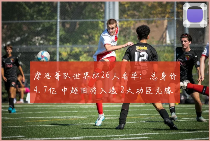 摩洛哥队世界杯26人名单：总身价4.7亿 中超旧将入选 2大功臣无缘