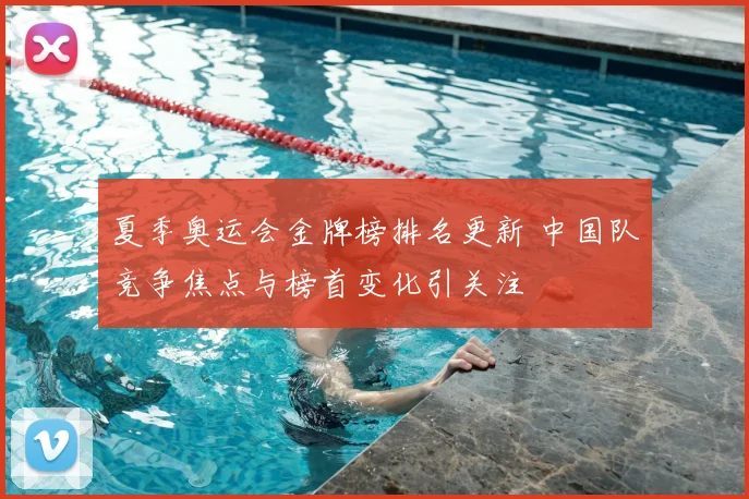 夏季奥运会金牌榜排名更新 中国队竞争焦点与榜首变化引关注