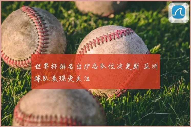 世界杯排名出炉各队位次更新 亚洲球队表现受关注