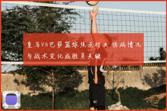 皇马vs巴萨篮球焦点对决 伤病情况与战术变化成胜负关键