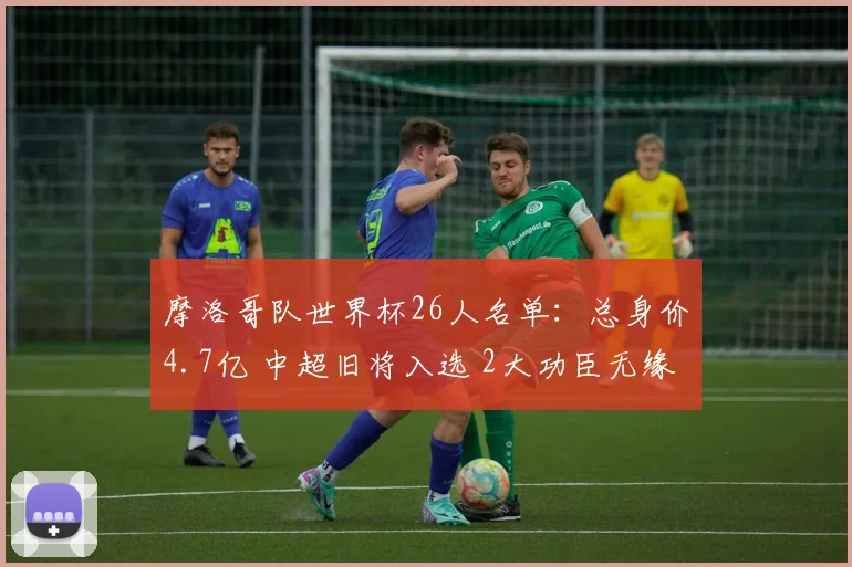 摩洛哥队世界杯26人名单：总身价4.7亿 中超旧将入选 2大功臣无缘
