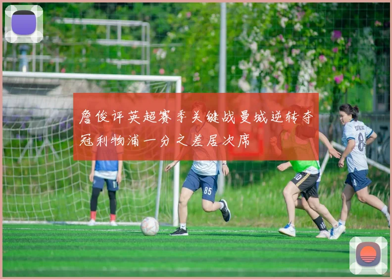 詹俊评英超赛季关键战曼城逆转夺冠利物浦一分之差居次席