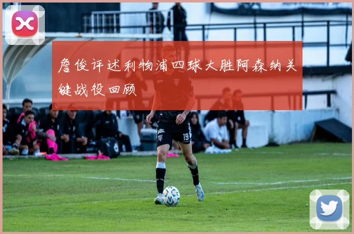 詹俊评述利物浦四球大胜阿森纳关键战役回顾