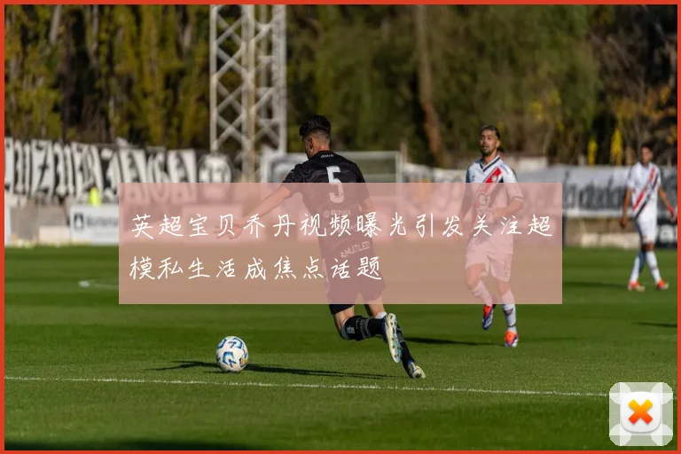 英超宝贝乔丹视频曝光引发关注超模私生活成焦点话题