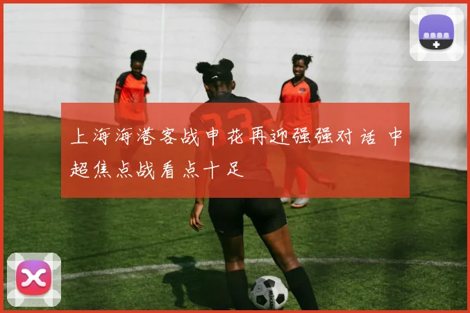 上海海港客战申花再迎强强对话 中超焦点战看点十足