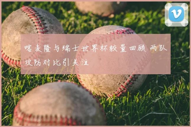 喀麦隆与瑞士世界杯较量回顾 两队攻防对比引关注