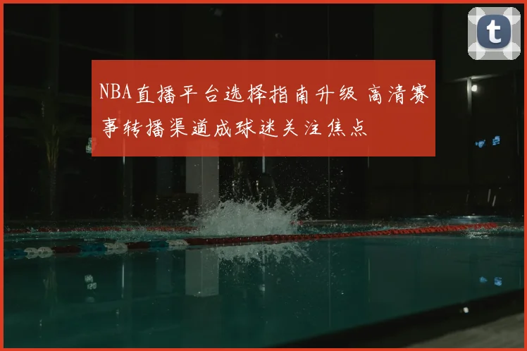 NBA直播平台选择指南升级 高清赛事转播渠道成球迷关注焦点